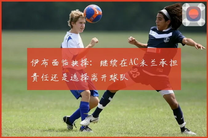 伊布面临抉择：继续在AC米兰承担责任还是选择离开球队