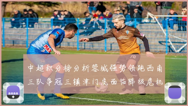 中超积分榜分析蓉城强势领跑西南三队争冠三镇津门虎面临降级危机