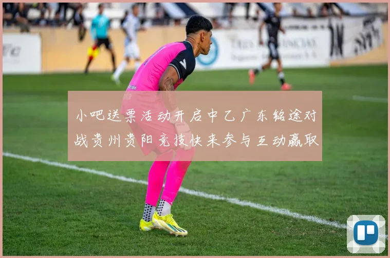 小吧送票活动开启中乙广东铭途对战贵州贵阳竞技快来参与互动赢取球票