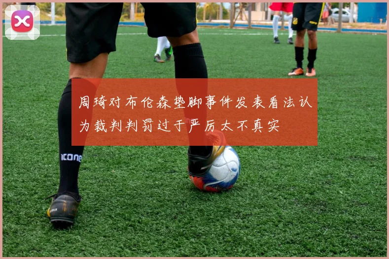 周琦对布伦森垫脚事件发表看法认为裁判判罚过于严厉太不真实