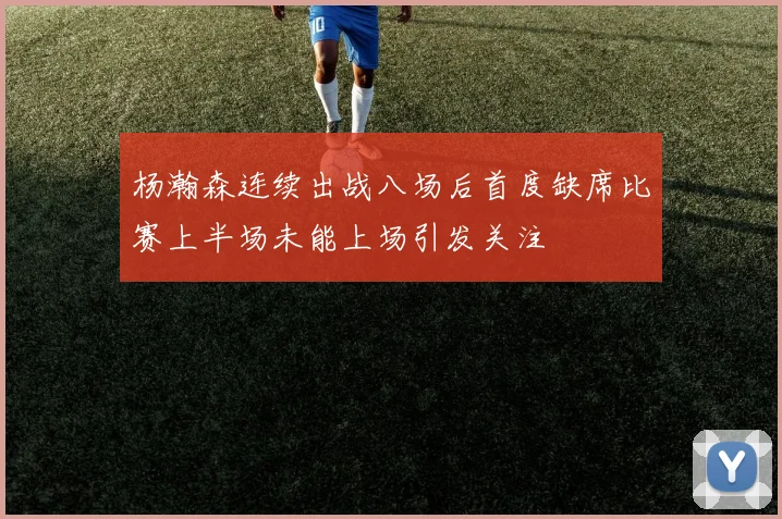 杨瀚森连续出战八场后首度缺席比赛上半场未能上场引发关注