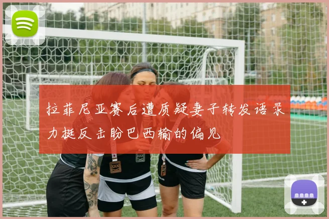 拉菲尼亚赛后遭质疑妻子转发语录力挺反击盼巴西输的偏见