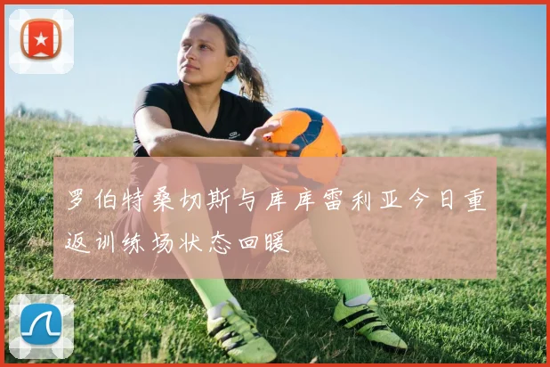 罗伯特桑切斯与库库雷利亚今日重返训练场状态回暖
