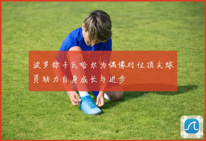 波罗称卡瓦哈尔为偶像对位顶尖球员助力自身成长与进步