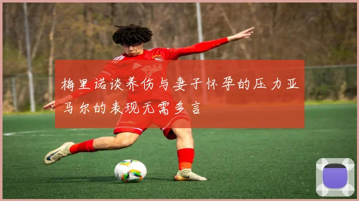 梅里诺谈养伤与妻子怀孕的压力亚马尔的表现无需多言