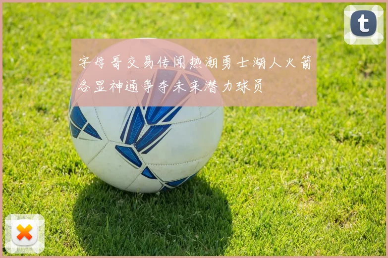 字母哥交易传闻热潮勇士湖人火箭各显神通争夺未来潜力球员