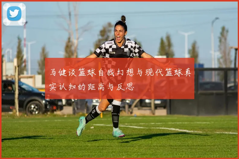 马健谈篮球自我幻想与现代篮球真实认知的距离与反思