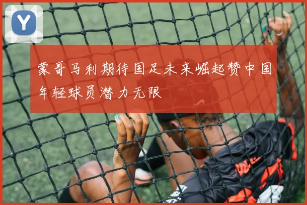蒙哥马利期待国足未来崛起赞中国年轻球员潜力无限