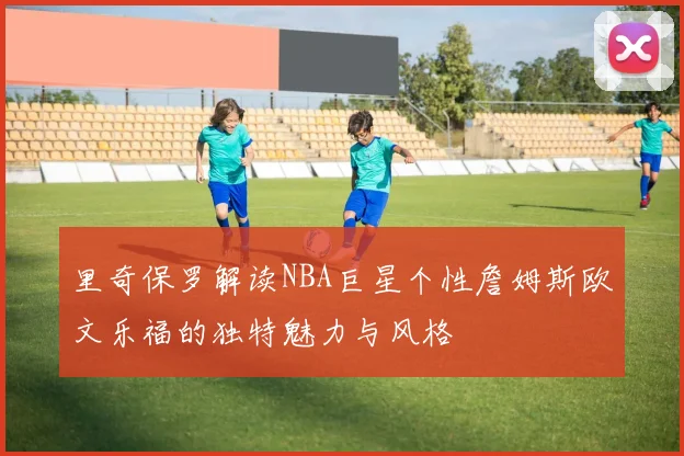 里奇保罗解读NBA巨星个性詹姆斯欧文乐福的独特魅力与风格