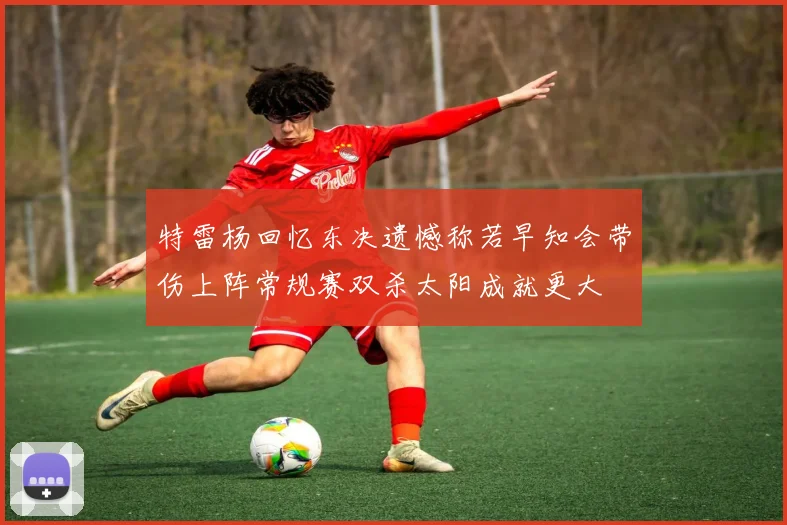 特雷杨回忆东决遗憾称若早知会带伤上阵常规赛双杀太阳成就更大