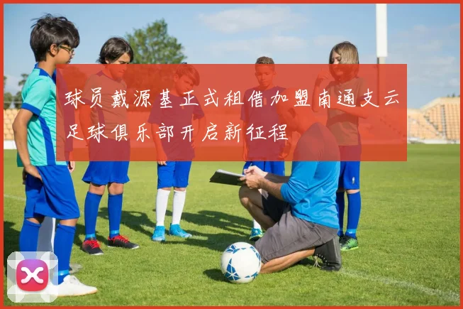 球员戴源基正式租借加盟南通支云足球俱乐部开启新征程