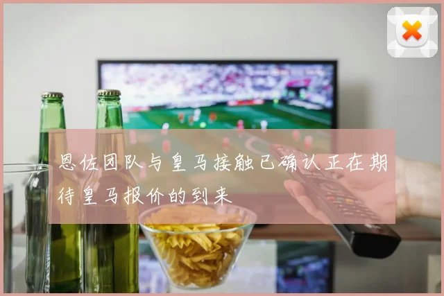恩佐团队与皇马接触已确认正在期待皇马报价的到来