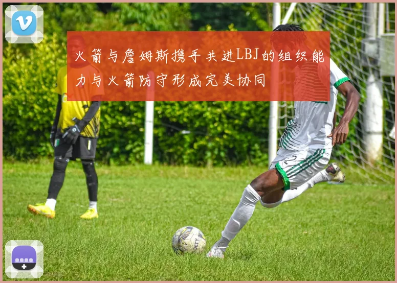 火箭与詹姆斯携手共进LBJ的组织能力与火箭防守形成完美协同