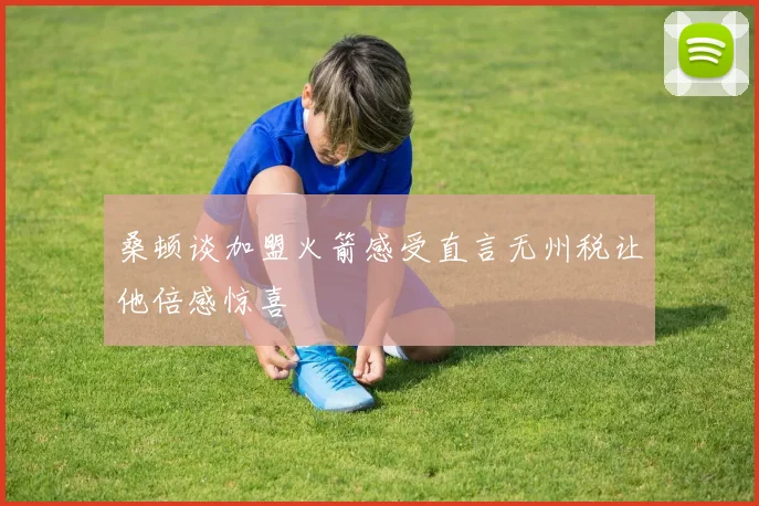 桑顿谈加盟火箭感受直言无州税让他倍感惊喜