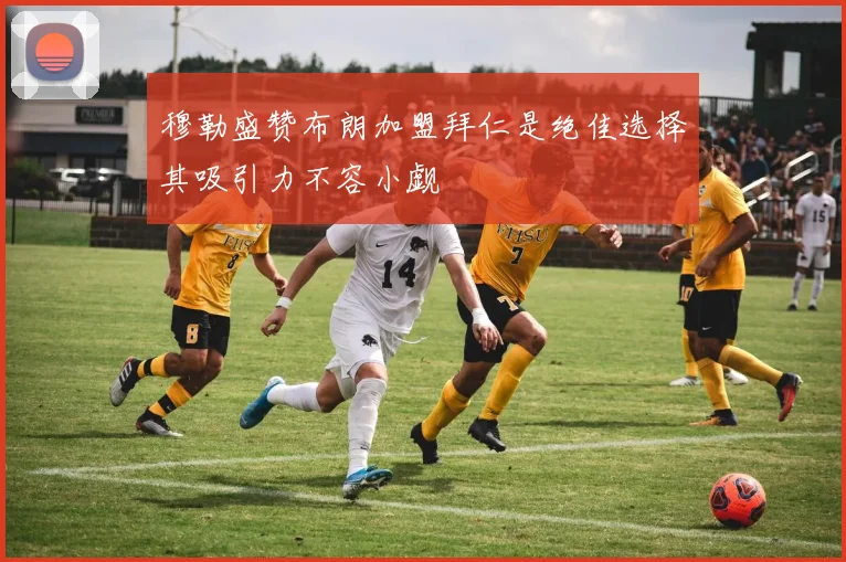 穆勒盛赞布朗加盟拜仁是绝佳选择其吸引力不容小觑